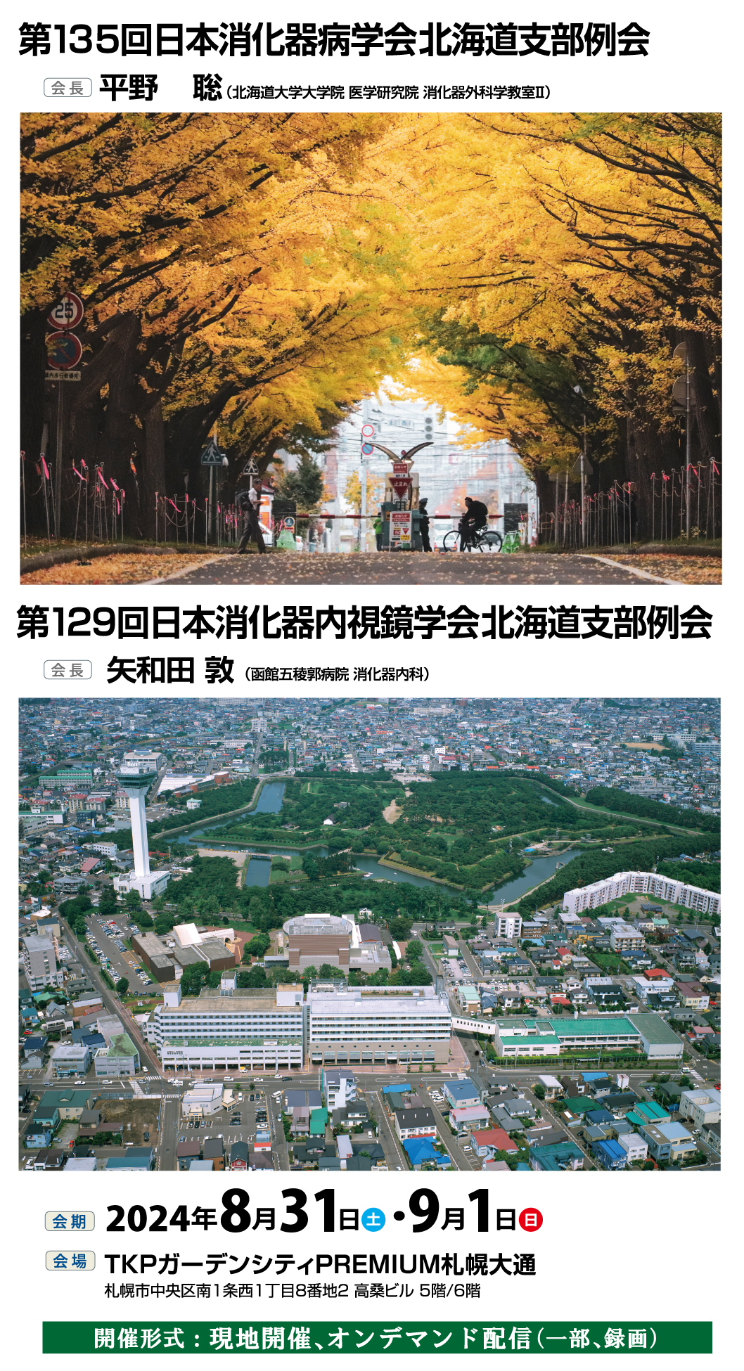 第135回日本消化器病学会北海道支部例会【会長:平野聡(北海道大学大学院 医学研究院 消化器外科学教室Ⅱ)】、第129回日本消化器内視鏡学会北海道支部例会【会長:矢和田敦(函館五稜郭病院 消化器内科)】、会期:2024年8月31日(土)・9月1日(日)、会場:
TKPガーデンシティPREMIUM札幌大通 札幌市中央区南1条西1丁目8-2高桑ビル5階、6階